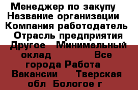 Менеджер по закупу › Название организации ­ Компания-работодатель › Отрасль предприятия ­ Другое › Минимальный оклад ­ 30 000 - Все города Работа » Вакансии   . Тверская обл.,Бологое г.